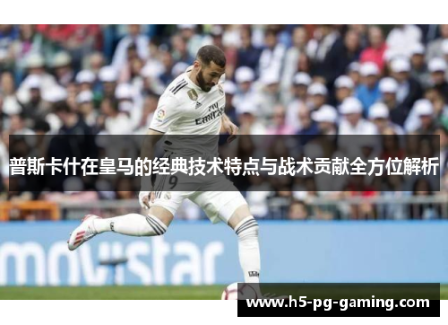 普斯卡什在皇马的经典技术特点与战术贡献全方位解析
