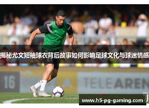 揭秘尤文短袖球衣背后故事如何影响足球文化与球迷情感 揭秘尤文短袖球衣背后故事如何影响足球文化与球迷情感