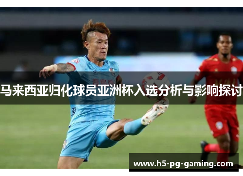 马来西亚归化球员亚洲杯入选分析与影响探讨 马来西亚归化球员亚洲杯入选分析与影响探讨