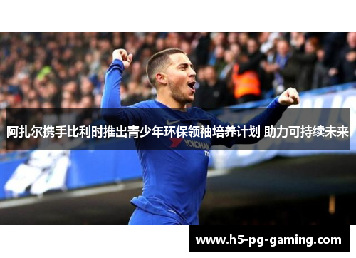 阿扎尔携手比利时推出青少年环保领袖培养计划 助力可持续未来