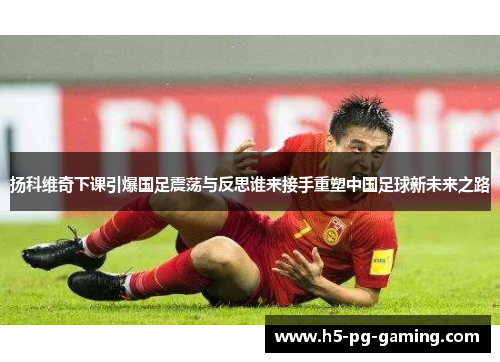 扬科维奇下课引爆国足震荡与反思谁来接手重塑中国足球新未来之路