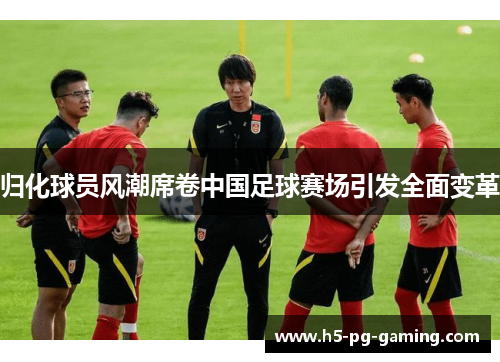 归化球员风潮席卷中国足球赛场引发全面变革 归化球员风潮席卷中国足球赛场引发全面变革