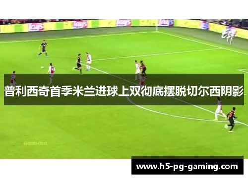 普利西奇首季米兰进球上双彻底摆脱切尔西阴影