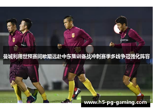 曼城利用世预赛间歇期远赴中东集训备战冲刺赛季多线争冠强化阵容