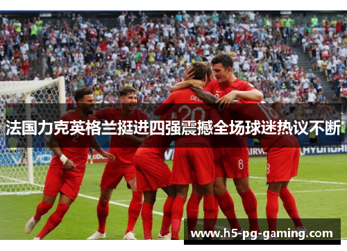 法国力克英格兰挺进四强震撼全场球迷热议不断