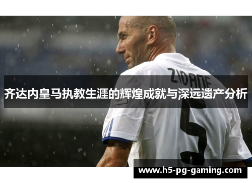 齐达内皇马执教生涯的辉煌成就与深远遗产分析 齐达内皇马执教生涯的辉煌成就与深远遗产分析